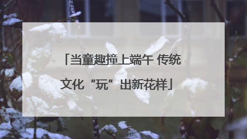 当童趣撞上端午 传统文化“玩”出新花样