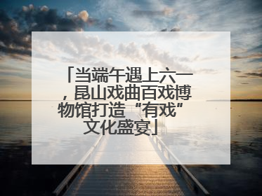 当端午遇上六一，昆山戏曲百戏博物馆打造“有戏”文化盛宴