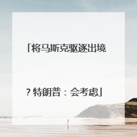 将马斯克驱逐出境？特朗普：会考虑