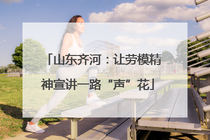 山东齐河：让劳模精神宣讲一路“声”花