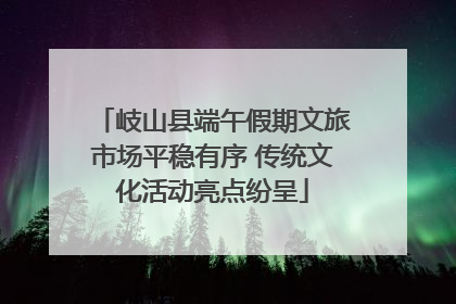 岐山县端午假期文旅市场平稳有序 传统文化活动亮点纷呈