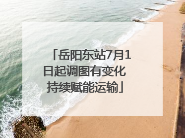 岳阳东站7月1日起调图有变化 持续赋能运输