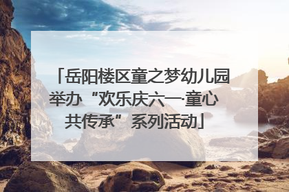 岳阳楼区童之梦幼儿园举办“欢乐庆六一·童心共传承”系列活动