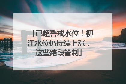 已超警戒水位！柳江水位仍持续上涨，这些路段管制