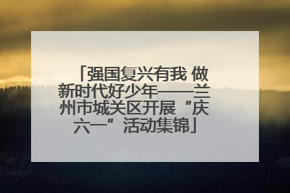 强国复兴有我 做新时代好少年——兰州市城关区开展“庆六一”活动集锦