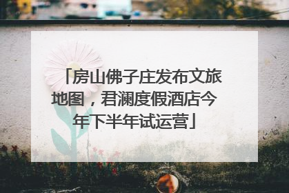 房山佛子庄发布文旅地图，君澜度假酒店今年下半年试运营
