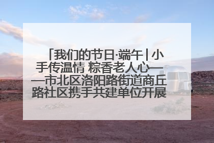 我们的节日·端午│小手传温情 粽香老人心——市北区洛阳路街道商丘路社区携手共建单位开展端午主题活动