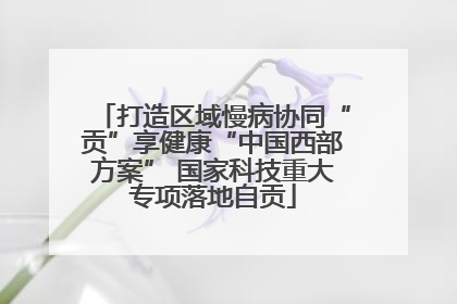 打造区域慢病协同“贡”享健康“中国西部方案” 国家科技重大专项落地自贡