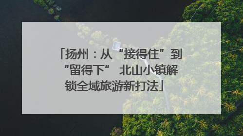 扬州：从“接得住”到“留得下” 北山小镇解锁全域旅游新打法
