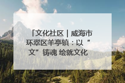 文化社区｜威海市环翠区羊亭镇：以“文”铸魂 绘就文化社区新画卷