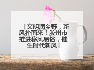 文明润乡野，新风扑面来！胶州市推进移风易俗，催生时代新风