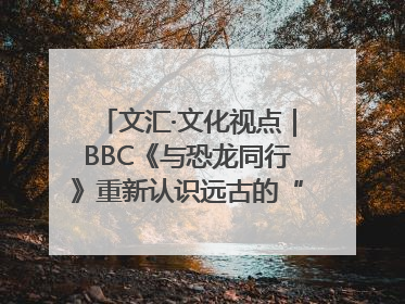 文汇·文化视点｜BBC《与恐龙同行》重新认识远古的“地球房客”