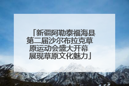 新疆阿勒泰福海县第二届沙尔布拉克草原运动会盛大开幕 展现草原文化魅力
