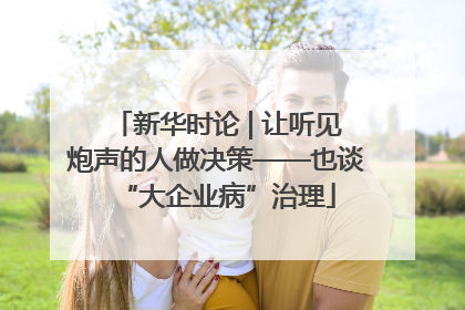 新华时论 | 让听见炮声的人做决策——也谈“大企业病”治理