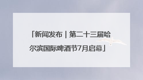 新闻发布｜第二十三届哈尔滨国际啤酒节7月启幕