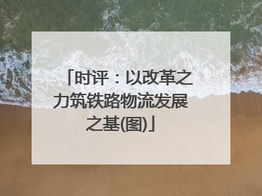 时评：以改革之力筑铁路物流发展之基(图)