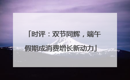 时评：双节同辉，端午假期成消费增长新动力