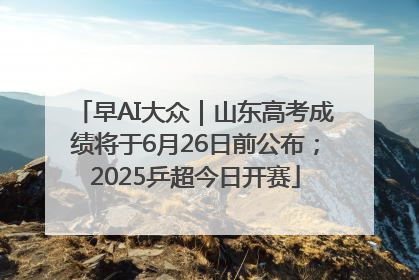 早AI大众｜山东高考成绩将于6月26日前公布；2025乒超今日开赛