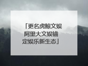 更名虎鲸文娱 阿里大文娱锚定娱乐新生态