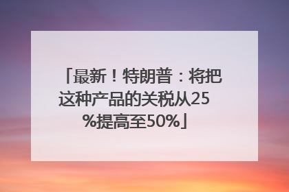 最新！特朗普：将把这种产品的关税从25%提高至50%