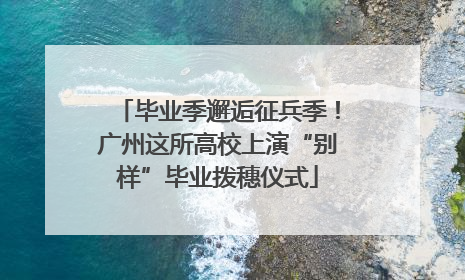 毕业季邂逅征兵季！广州这所高校上演“别样”毕业拨穗仪式