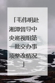 毛伟明赴湘潭督导中央巡视组第一批交办事项整改情况
