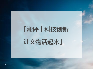 潮评丨科技创新让文物活起来