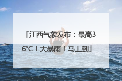 江西气象发布：最高36℃！大暴雨！马上到