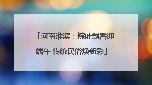 河南淮滨：粽叶飘香迎端午 传统民俗焕新彩