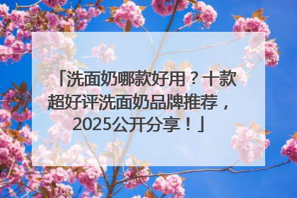 洗面奶哪款好用？十款超好评洗面奶品牌推荐，2025公开分享！