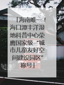 海南唯一！海口潭丰洋湿地科普中心荣膺国家级“城市儿童友好空间建设园区”称号