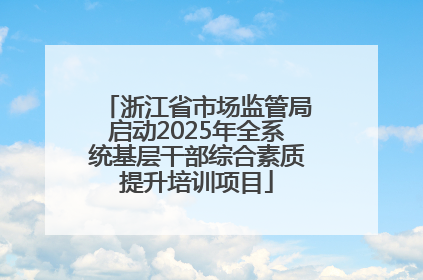 浙江省市场监管局启动2025年全系统基层干部综合素质提升培训项目
