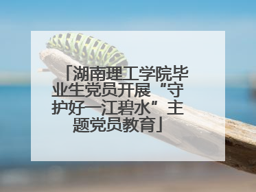 湖南理工学院毕业生党员开展“守护好一江碧水”主题党员教育