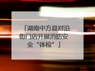 湖南中方县对沿街门店开展消防安全“体检”
