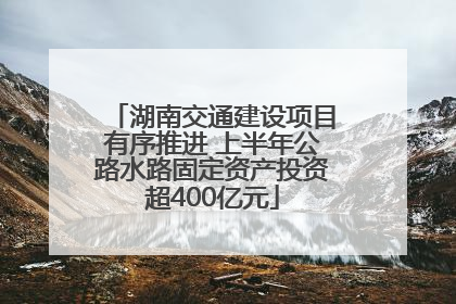 湖南交通建设项目有序推进 上半年公路水路固定资产投资超400亿元