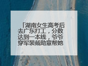 湖南女生高考后去广东打工，分数达到一本线，爷爷穿军装戴勋章帮她看志愿