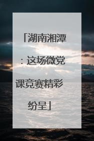 湖南湘潭：这场微党课竞赛精彩纷呈
