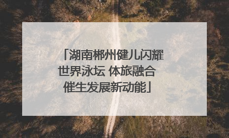 湖南郴州健儿闪耀世界泳坛 体旅融合催生发展新动能