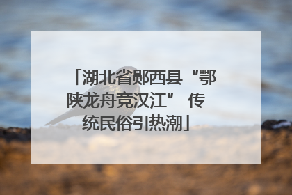 湖北省郧西县“鄂陕龙舟竞汉江” 传统民俗引热潮
