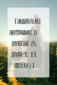 湘剧亮相湘鄂赣皖非遗联展 古韵新生 且歌且行