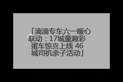 滴滴专车六一暖心联动：17城童趣彩蛋车惊喜上线 46城司机亲子活动