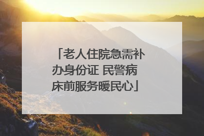 老人住院急需补办身份证 民警病床前服务暖民心