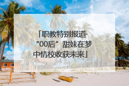 职教特别报道· “00后”甜妹在梦中情校收获未来