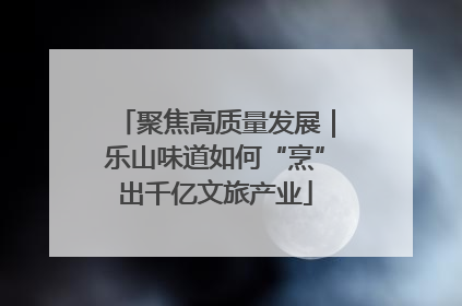 聚焦高质量发展｜乐山味道如何“烹”出千亿文旅产业