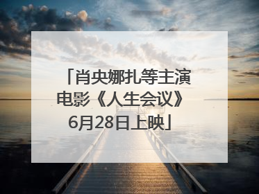 肖央娜扎等主演电影《人生会议》6月28日上映