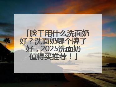 脸干用什么洗面奶好？洗面奶哪个牌子好，2025洗面奶值得买推荐！