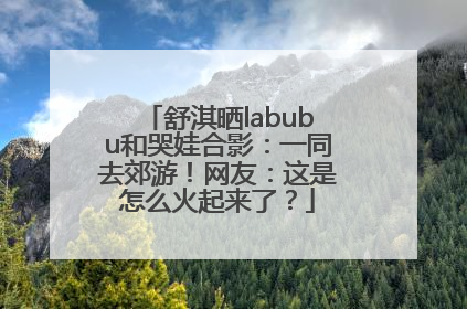 舒淇晒labubu和哭娃合影：一同去郊游！网友：这是怎么火起来了？