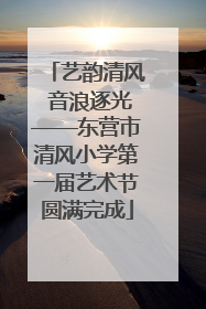 艺韵清风 音浪逐光——东营市清风小学第一届艺术节圆满完成