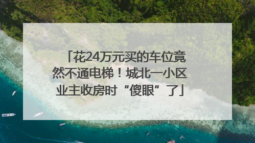 花24万元买的车位竟然不通电梯！城北一小区业主收房时“傻眼”了