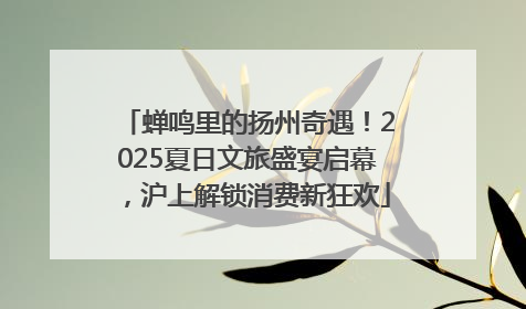 蝉鸣里的扬州奇遇！2025夏日文旅盛宴启幕，沪上解锁消费新狂欢